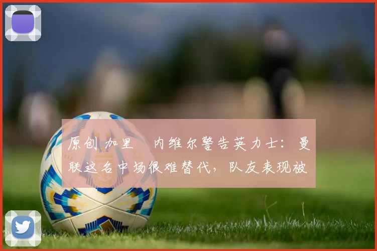 原创 加里・内维尔警告英力士：曼联这名中场很难替代，队友表现被赞 “离谱”