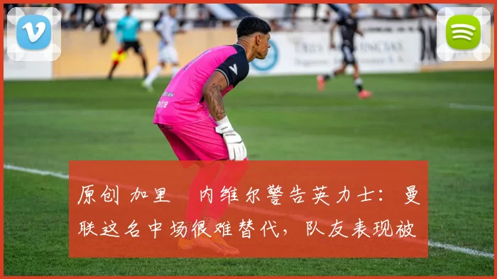原创 加里・内维尔警告英力士：曼联这名中场很难替代，队友表现被赞 “离谱”
