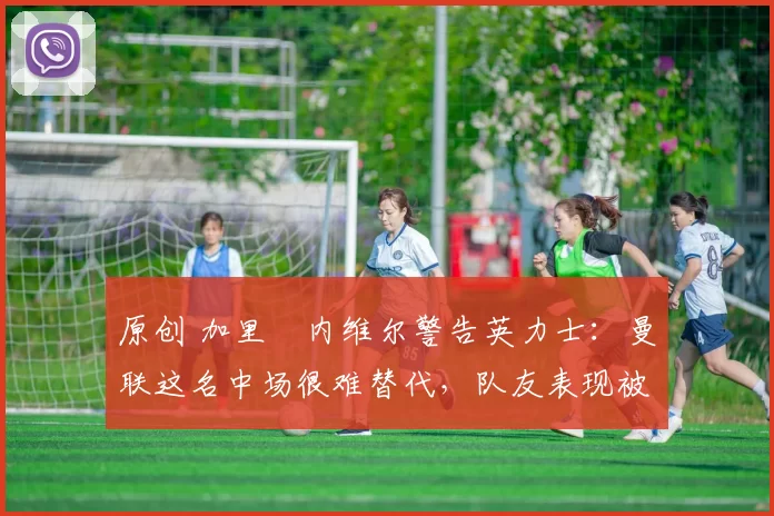 原创 加里・内维尔警告英力士:曼联这名中场很难替代,队友表现被赞 “离谱”