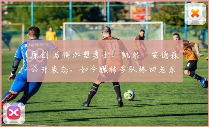 原创 后悔加盟勇士！凯尔・安德森公开表态，如今辗转多队终回老东家