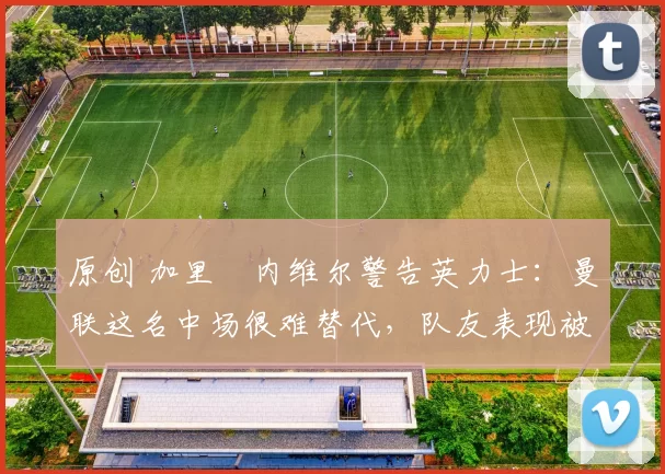 原创 加里・内维尔警告英力士：曼联这名中场很难替代，队友表现被赞 “离谱”