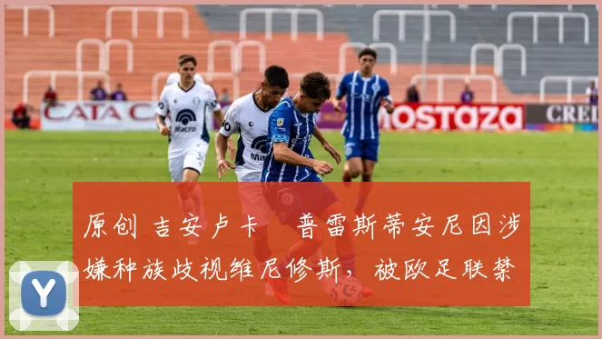 原创 吉安卢卡・普雷斯蒂安尼因涉嫌种族歧视维尼修斯,被欧足联禁赛