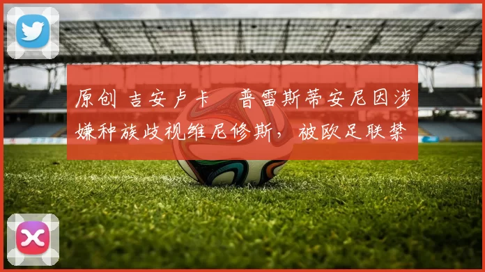 原创 吉安卢卡・普雷斯蒂安尼因涉嫌种族歧视维尼修斯,被欧足联禁赛