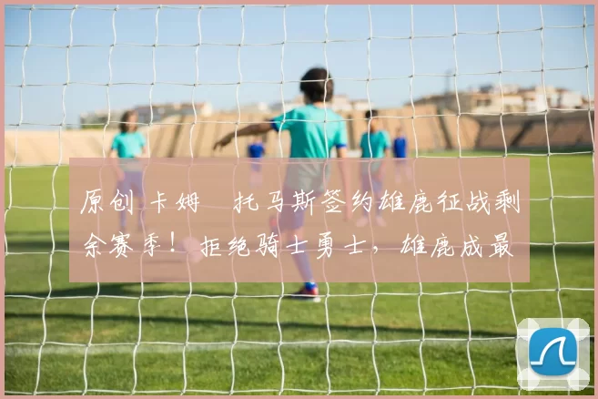 原创 卡姆・托马斯签约雄鹿征战剩余赛季！拒绝骑士勇士，雄鹿成最优选