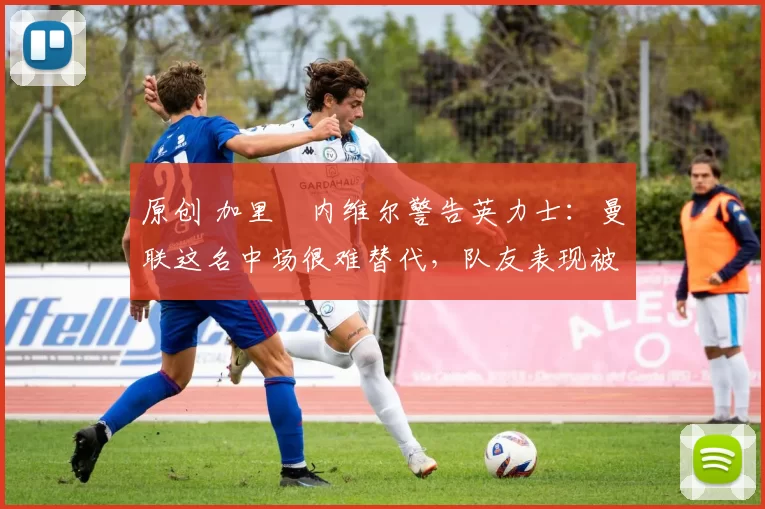 原创 加里・内维尔警告英力士：曼联这名中场很难替代，队友表现被赞 “离谱”