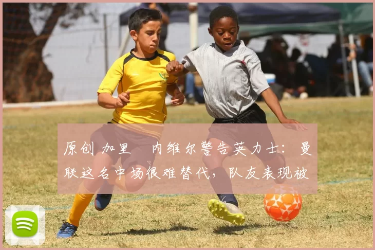 原创 加里・内维尔警告英力士：曼联这名中场很难替代，队友表现被赞 “离谱”