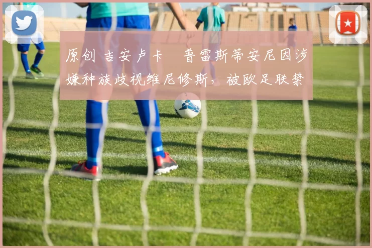 原创 吉安卢卡・普雷斯蒂安尼因涉嫌种族歧视维尼修斯,被欧足联禁赛