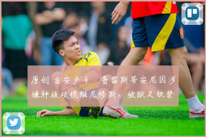原创 吉安卢卡・普雷斯蒂安尼因涉嫌种族歧视维尼修斯，被欧足联禁赛