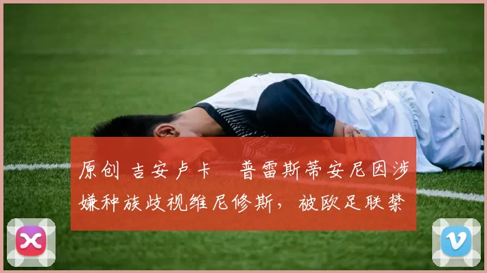 原创 吉安卢卡・普雷斯蒂安尼因涉嫌种族歧视维尼修斯，被欧足联禁赛