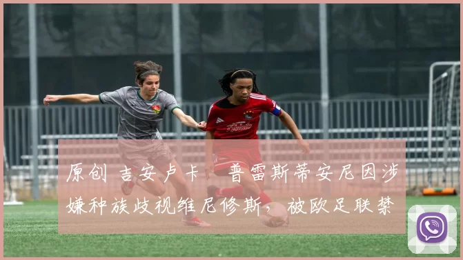 原创 吉安卢卡・普雷斯蒂安尼因涉嫌种族歧视维尼修斯，被欧足联禁赛