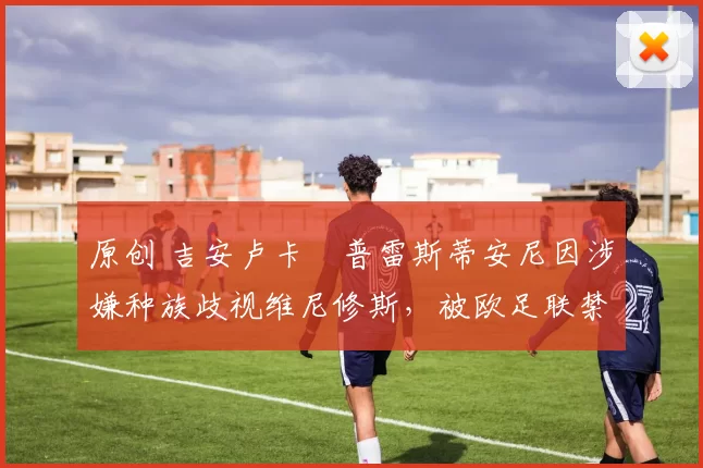 原创 吉安卢卡・普雷斯蒂安尼因涉嫌种族歧视维尼修斯,被欧足联禁赛