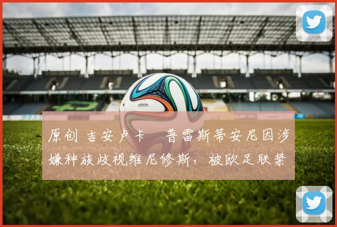 原创 吉安卢卡・普雷斯蒂安尼因涉嫌种族歧视维尼修斯，被欧足联禁赛