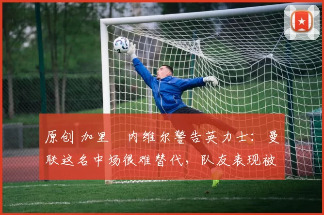 原创 加里・内维尔警告英力士:曼联这名中场很难替代,队友表现被赞 “离谱”