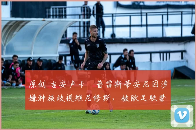 原创 吉安卢卡・普雷斯蒂安尼因涉嫌种族歧视维尼修斯，被欧足联禁赛