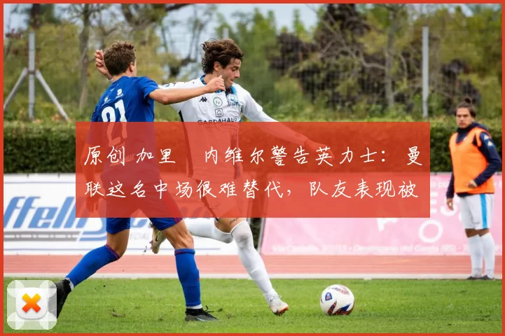 原创 加里・内维尔警告英力士：曼联这名中场很难替代，队友表现被赞 “离谱”