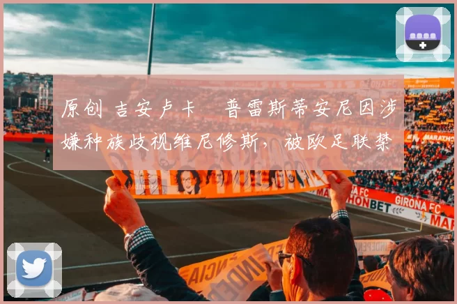 原创 吉安卢卡・普雷斯蒂安尼因涉嫌种族歧视维尼修斯,被欧足联禁赛