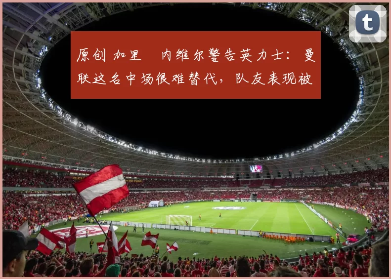 原创 加里・内维尔警告英力士：曼联这名中场很难替代，队友表现被赞 “离谱”