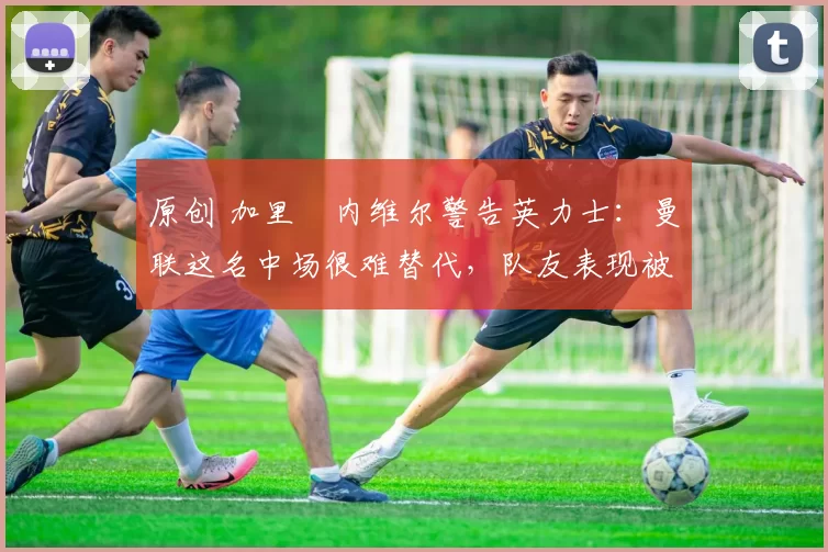 原创 加里・内维尔警告英力士:曼联这名中场很难替代,队友表现被赞 “离谱”