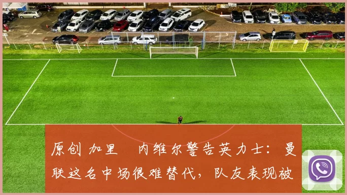 原创 加里・内维尔警告英力士：曼联这名中场很难替代，队友表现被赞 “离谱”