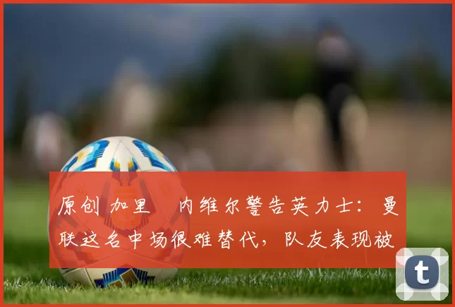 原创 加里・内维尔警告英力士：曼联这名中场很难替代，队友表现被赞 “离谱”