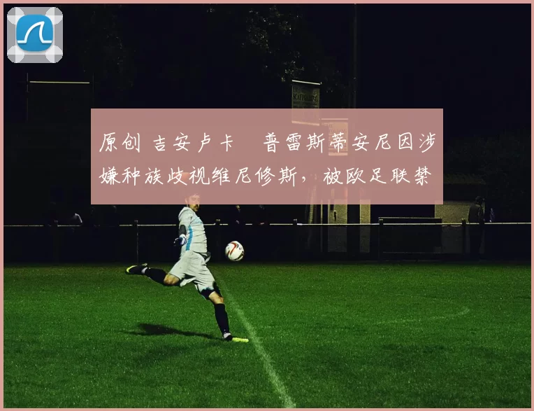 原创 吉安卢卡・普雷斯蒂安尼因涉嫌种族歧视维尼修斯，被欧足联禁赛