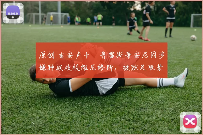 原创 吉安卢卡・普雷斯蒂安尼因涉嫌种族歧视维尼修斯,被欧足联禁赛