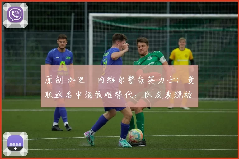 原创 加里・内维尔警告英力士：曼联这名中场很难替代，队友表现被赞 “离谱”