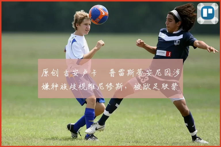 原创 吉安卢卡・普雷斯蒂安尼因涉嫌种族歧视维尼修斯,被欧足联禁赛
