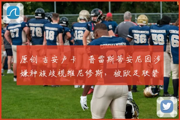 原创 吉安卢卡・普雷斯蒂安尼因涉嫌种族歧视维尼修斯,被欧足联禁赛