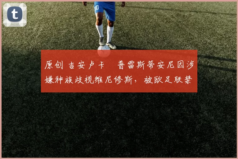 原创 吉安卢卡・普雷斯蒂安尼因涉嫌种族歧视维尼修斯，被欧足联禁赛