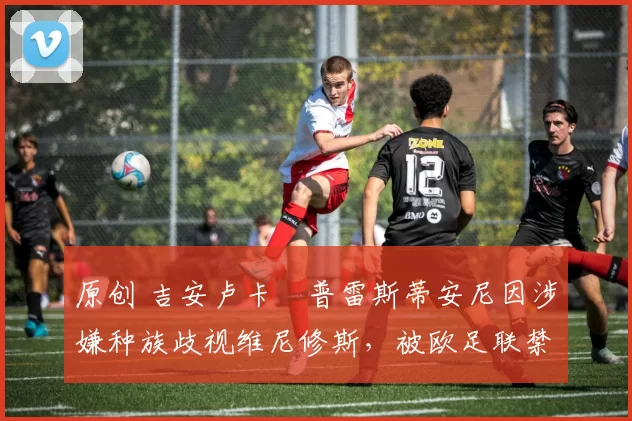 原创 吉安卢卡・普雷斯蒂安尼因涉嫌种族歧视维尼修斯,被欧足联禁赛