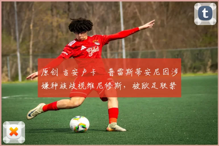 原创 吉安卢卡・普雷斯蒂安尼因涉嫌种族歧视维尼修斯,被欧足联禁赛
