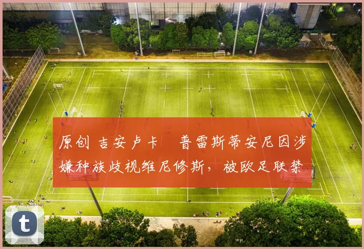 原创 吉安卢卡・普雷斯蒂安尼因涉嫌种族歧视维尼修斯,被欧足联禁赛