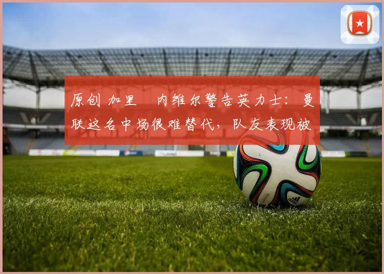 原创 加里・内维尔警告英力士：曼联这名中场很难替代，队友表现被赞 “离谱”