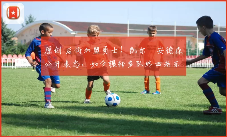 原创 后悔加盟勇士！凯尔・安德森公开表态，如今辗转多队终回老东家