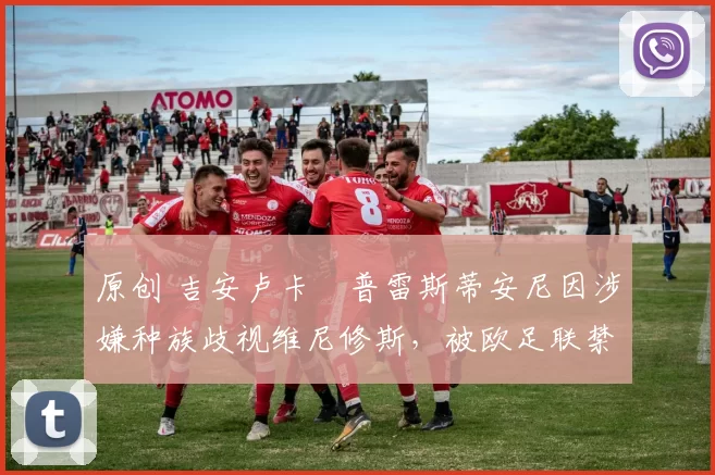 原创 吉安卢卡・普雷斯蒂安尼因涉嫌种族歧视维尼修斯，被欧足联禁赛