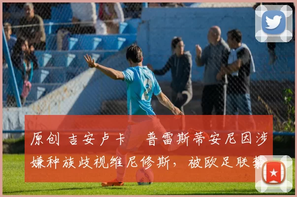 原创 吉安卢卡・普雷斯蒂安尼因涉嫌种族歧视维尼修斯，被欧足联禁赛