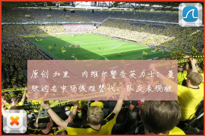 原创 加里・内维尔警告英力士：曼联这名中场很难替代，队友表现被赞 “离谱”