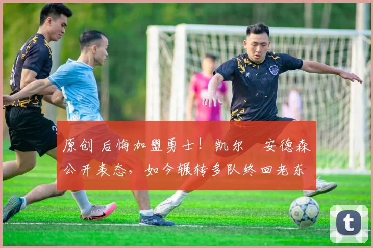 原创 后悔加盟勇士！凯尔・安德森公开表态，如今辗转多队终回老东家