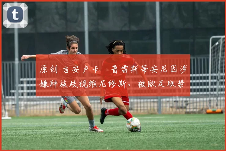 原创 吉安卢卡・普雷斯蒂安尼因涉嫌种族歧视维尼修斯,被欧足联禁赛