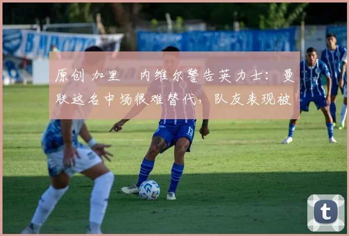 原创 加里・内维尔警告英力士：曼联这名中场很难替代，队友表现被赞 “离谱”