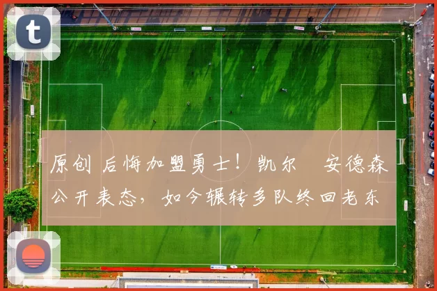 原创 后悔加盟勇士！凯尔・安德森公开表态，如今辗转多队终回老东家