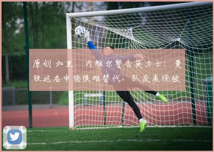 原创 加里・内维尔警告英力士：曼联这名中场很难替代，队友表现被赞 “离谱”