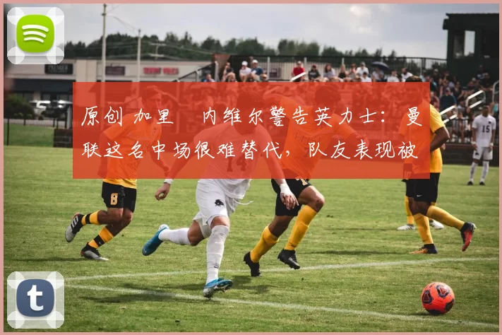 原创 加里・内维尔警告英力士：曼联这名中场很难替代，队友表现被赞 “离谱”