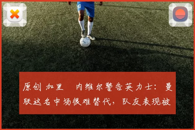 原创 加里・内维尔警告英力士：曼联这名中场很难替代，队友表现被赞 “离谱”