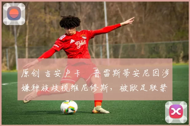 原创 吉安卢卡・普雷斯蒂安尼因涉嫌种族歧视维尼修斯，被欧足联禁赛