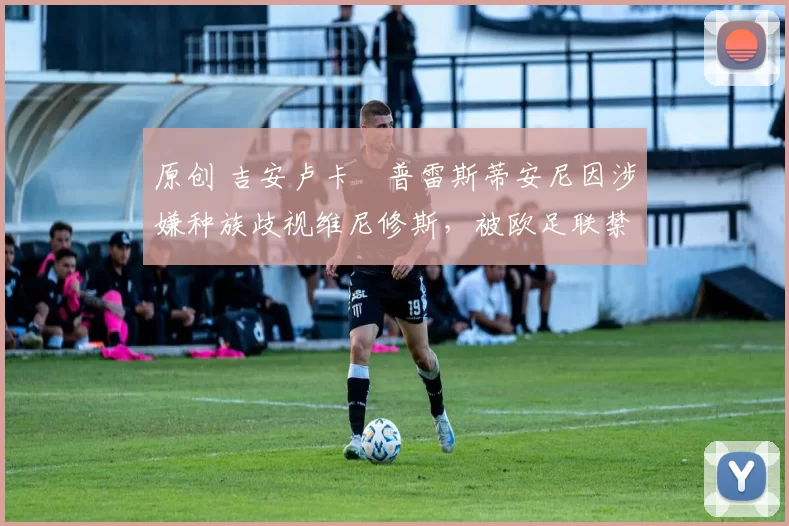 原创 吉安卢卡・普雷斯蒂安尼因涉嫌种族歧视维尼修斯，被欧足联禁赛