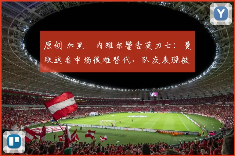 原创 加里・内维尔警告英力士：曼联这名中场很难替代，队友表现被赞 “离谱”