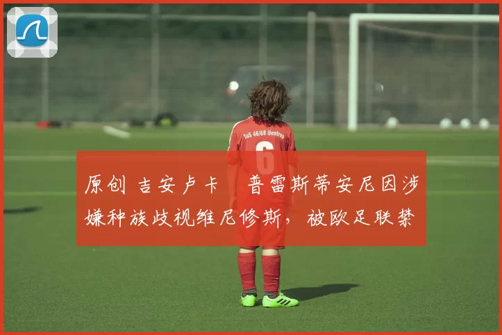 原创 吉安卢卡・普雷斯蒂安尼因涉嫌种族歧视维尼修斯，被欧足联禁赛