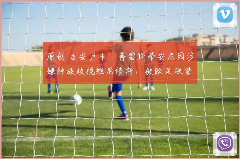 原创 吉安卢卡・普雷斯蒂安尼因涉嫌种族歧视维尼修斯，被欧足联禁赛